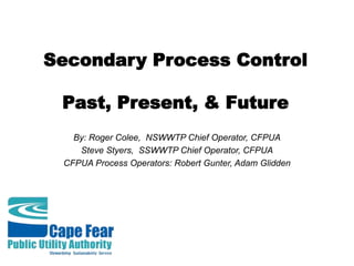 Secondary Process Control
Past, Present, & Future
By: Roger Colee, NSWWTP Chief Operator, CFPUA
Steve Styers, SSWWTP Chief Operator, CFPUA
CFPUA Process Operators: Robert Gunter, Adam Glidden
 