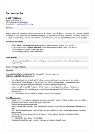 Curriculum vitae
S. KARTHIKEYAN
Mobile: +91-9840070697
E-Mail: karthigets11@gmail.com
Specialization – Logistics and Marketing
Objective
Seeking a full-time opportunity within an ambitious & exciting company where I can utilise my experience and be
challenged to push myself further in Marketing/Logistics/Transportation industry, interested in working in the areas
of Supply chain planning, Logistics, Transportation and Distribution, with the aspire of effectively utilizing my skills
Academic Qualifications
• MBA in Logistics and supply chain management from Madras university pursuing in the year 2013
• B.C.A Specialization in Computer Application from Shree Chandra Prabhu jain college in the year 2011
• 12th from Ourlady’s high Sec school (State Board)
• 10th from Jaigopal high Sec school (State Board)
Profile Snapshot
• A dynamic professional of experience in handling revenue expansion activities with key focus on top-line and bottom-
line profitability
Current Employment Details
Job profile
Castrol India LTd(IKYA HUMAN CAPITAL), Chennai 2014 October – at Present
REGIONAL LOGISTICS CO-ORDINATOR
• Gained good business contacts with trucking companies, CHA, warehousing agents and packers.
• Minimized en-route damages to the extent of 30% through improvised packing and route study.
• Defining the transportation process from FC(warehouse) to delivery stations
• Ensure enough bandwidth in citywide delivery team to ensure peak time delivery management
• Continuously improve the delivery process and attain a sustained level of delivery performance
improvement
• To be ensured the audit of driver and vehicle condition has every trip
Team Management:
• Create an environment oriented to trust, open communication, creative thinking, and cohesive team effort
• Provide the team with a vision of the project objectives
• Motivate and inspire team members
• Assure that the team members have the necessary education and training to effectively participate on the
team
• Work with functional managers and the team sponsor to obtain necessary resources to support the team's
requirements
• Coordinate the review, presentation and release of design layouts, drawings, analysis and other
documentation
• To help keep the team focused and on track
• Provide guidance to the team based on management direction on daily basis
 