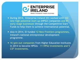 —  During 2014, Enterprise Ireland (EI) worked with 102
new high potential start up (HPSU) companies and 81
early stage businesses through the Competitive Start
Funds to help them to achieve international potential.
—  Also in 2014, EI funded 12 New Frontiers programmes,
Ireland’s national entrepreneur development
programme.
—  16 spin-out companies from Higher Education Institutes
in 2014 to become HPSUs – 11 HPSU investments and 5
CSF investments.
 