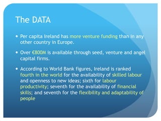 The DATA
—  Per capita Ireland has more venture funding than in any
other country in Europe.
—  Over €800M is available through seed, venture and angel
capital firms.
—  According to World Bank figures, Ireland is ranked
fourth in the world for the availability of skilled labour
and openness to new ideas; sixth for labour
productivity; seventh for the availability of financial
skills; and seventh for the flexibility and adaptability of
people
 