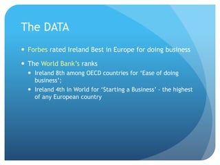 The DATA
—  Forbes rated Ireland Best in Europe for doing business
—  The World Bank’s ranks
—  Ireland 8th among OECD countries for ‘Ease of doing
business’;
—  Ireland 4th in World for ‘Starting a Business’ - the highest
of any European country
 