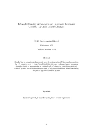  1	
  
Is Gender Equality in Education An Impetus to Economic
Growth? - A Cross Country Analysis
EC428: Development and Growth
Word count: 5872
Candidate Number: 51994
Abstract
Gender bias in education and economic growth are intertwined. Using panel regressions
for 127 countries over 11 years from 2000-2010, this essay explores whether increasing
the ratio of girls to boys enrolled in various levels of education, contributes positively
towards growth. The results support the view of a positive association between reducing
the gender gap and economic growth.
Keywords
Economic growth, Gender Inequality, Cross-country regressions
 