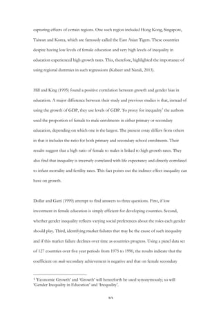   10	
  
capturing effects of certain regions. One such region included Hong Kong, Singapore,
Taiwan and Korea, which are famously called the East Asian Tigers. These countries
despite having low levels of female education and very high levels of inequality in
education experienced high growth rates. This, therefore, highlighted the importance of
using regional dummies in such regressions (Kabeer and Natali, 2013).
Hill and King (1995) found a positive correlation between growth and gender bias in
education. A major difference between their study and previous studies is that, instead of
using the growth of GDP, they use levels of GDP. To proxy for inequality1
the authors
used the proportion of female to male enrolments in either primary or secondary
education, depending on which one is the largest. The present essay differs from others
in that it includes the ratio for both primary and secondary school enrolments. Their
results suggest that a high ratio of female to males is linked to high growth rates. They
also find that inequality is inversely correlated with life expectancy and directly correlated
to infant mortality and fertility rates. This fact points out the indirect effect inequality can
have on growth.
Dollar and Gatti (1999) attempt to find answers to three questions. First, if low
investment in female education is simply efficient for developing countries. Second,
whether gender inequality reflects varying social preferences about the roles each gender
should play. Third, identifying market failures that may be the cause of such inequality
and if this market failure declines over time as countries progress. Using a panel data set
of 127 countries over five year periods from 1975 to 1990, the results indicate that the
coefficient on male secondary achievement is negative and that on female secondary
	
  	
  	
  	
  	
  	
  	
  	
  	
  	
  	
  	
  	
  	
  	
  	
  	
  	
  	
  	
  	
  	
  	
  	
  	
  	
  	
  	
  	
  	
  	
  	
  	
  	
  	
  	
  	
  	
  	
  	
  	
  	
  	
  	
  	
  	
  	
  	
  	
  	
  	
  	
  	
  	
  	
  	
  
1	
  ‘Economic Growth’ and ‘Growth’ will henceforth be used synonymously; so will
‘Gender Inequality in Education’ and ‘Inequality’.
 
