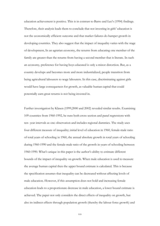   11	
  
education achievement is positive. This is in contrast to Barro and Lee’s (1994) findings.
Therefore, their analysis leads them to conclude that not investing in girls’ education is
not the economically efficient outcome and that market failures do hamper growth in
developing countries. They also suggest that the impact of inequality varies with the stage
of development, In an agrarian economy, the returns from educating one member of the
family are greater than the returns from having a second member that is literate. In such
an economy, preference for having boys educated is only a minor distortion. But, as a
country develops and becomes more and more industrialized, people transition from
being agricultural labourers to wage labourers. In this case, discriminating against girls
would have large consequences for growth, as valuable human capital that could
potentially earn great returns is not being invested in.
Further investigation by Klasen (1999,2000 and 2002) revealed similar results. Examining
109 countries from 1960-1992, he runs both cross section and panel regressions with
ten- year intervals as one observation and includes regional dummies. The study uses
four different measure of inequality; initial level of education in 1960, female-male ratio
of total years of schooling in 1960, the annual absolute growth in total years of schooling
during 1960-1990 and the female-male ratio of the growth in years of schooling between
1960-1990. What’s unique in this paper is the author’s ability to estimate different
bounds of the impact of inequality on growth. When male education is used to measure
the average human capital then the upper bound estimate is calculated. This is because
the specification assumes that inequality can be decreased without affecting levels of
male education. However, if this assumption does not hold and increasing female
education leads to a proportionate decrease in male education, a lower bound estimate is
achieved. The paper not only considers the direct effects of inequality on growth, but
also its indirect effects through population growth (thereby the labour force growth) and
 