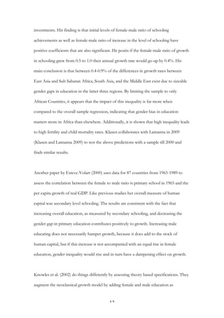   12	
  
investments. His finding is that initial levels of female-male ratio of schooling
achievements as well as female-male ratio of increase in the level of schooling have
positive coefficients that are also significant. He posits if the female-male ratio of growth
in schooling grew from 0.5 to 1.0 then annual growth rate would go up by 0.4%. His
main conclusion is that between 0.4-0.9% of the differences in growth rates between
East Asia and Sub Saharan Africa, South Asia, and the Middle East exist due to sizeable
gender gaps in education in the latter three regions. By limiting the sample to only
African Countries, it appears that the impact of this inequality is far more when
compared to the overall sample regression, indicating that gender bias in education
matters more in Africa than elsewhere. Additionally, it is shown that high inequality leads
to high fertility and child mortality rates. Klasen collaborates with Lamanna in 2009
(Klasen and Lamanna 2009) to test the above predictions with a sample till 2000 and
finds similar results.
Another paper by Esteve-Volart (2000) uses data for 87 countries from 1965-1989 to
assess the correlation between the female to male ratio is primary school in 1965 and the
per capita growth of real GDP. Like previous studies her overall measure of human
capital was secondary level schooling. The results are consistent with the fact that
increasing overall education, as measured by secondary schooling, and decreasing the
gender gap in primary education contributes positively to growth. Increasing male
educating does not necessarily hamper growth, because it does add to the stock of
human capital, but if this increase is not accompanied with an equal rise in female
education, gender inequality would rise and in turn have a dampening effect on growth.
Knowles et al. (2002) do things differently by assessing theory based specifications. They
augment the neoclassical growth model by adding female and male education as
 