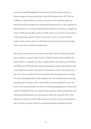   13	
  
measures for gender disaggregated human capital, to find the long-run impact of
educational gaps on labour productivity. Using OLS estimation from 1960-1990, the
coefficient on female education is shown to be positive and statistically significant,
whereas the male counterpart is not significantly different from zero. Thus, high level of
labour productivity is associated with high female education. In response to Lorgelly and
Owen’s (1999) claim that Barro and Lee’s (1994) results were not robust to the omission
of the fast growing countries of East Asia, the authors carry out various sensitivity
analyses. Their results are robust to influential observations and instrumental variables
used to account for a possible simultaneity bias.
The studies mentioned above concentrate on the direct effects of reducing the gender
bias in education on growth. There are also a number of studies which emphasize the
indirect effects i.e. inequality may affect a variable which in turn impacts growth. Bloom
and Williamson (1998) hypothesize that the demographic transition (the shift from high
to low fertility and mortality rates) played a substantial role in the miraculous growth of
East Asia. About one third of the growth experienced by this region can be accounted
for by this ‘demographic gift’. Gender inequality enters the analysis because, improving
the gender gap in education leads to lower fertility rates among educated women. As a
result of this decreased fertility, the number of working age population rises whereas the
number of children fall. Thus an economy facing a growing working age population and
decreasing child dependency ratio will experience high levels of growth. But it is also
important to notice here that this effect cannot go on forever, because the dependency
ratio is bound to rise again, when the working age population gradually grows old.
 