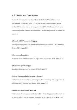   14	
  
3 Variables and Data Sources
The data for this essay has been drawn from World Bank’s World Development
Indicators and Penn World Tables 7.1. The data set is in longitudinal form, which
involves 127 Countries over an 11-year period from 2000-2010. However, there were
some missing values, so I have 985 observations. The following variables are used in the
regression:
a) Growth of GDP per capita (Gdppcg)
Annual percentage growth rate of GDP per capita based on constant 2005 U.S Dollars.
(Source: WDI) Mean 2.60
b) Investment Share (Inv)
Investment Share of PPP converted GDP per capita (%). (Source: WDI) Mean 22.95
c) Population growth (Popgr)
Annual population growth (%). (Source: WDI) Mean 1.39
d) Gross Enrolment Ratio, Secondary (Grossen)
Total enrolment in secondary education expressed as a percentage of the population of
official secondary education age. (Source: WDI) Mean 77.53
e) Life Expectancy at birth (Lifeexp)
Total number of years a newborn infant would live if prevailing patterns of mortality at
the time of its birth were to stay same throughout its life. (Source: WDI) Mean 67.89
 