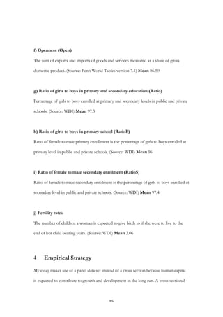   15	
  
f) Openness (Open)
The sum of exports and imports of goods and services measured as a share of gross
domestic product. (Source: Penn World Tables version 7.1) Mean 86.50
g) Ratio of girls to boys in primary and secondary education (Ratio)
Percentage of girls to boys enrolled at primary and secondary levels in public and private
schools. (Source: WDI) Mean 97.3
h) Ratio of girls to boys in primary school (RatioP)
Ratio of female to male primary enrollment is the percentage of girls to boys enrolled at
primary level in public and private schools. (Source: WDI) Mean 96
i) Ratio of female to male secondary enrolment (RatioS)
Ratio of female to male secondary enrolment is the percentage of girls to boys enrolled at
secondary level in public and private schools. (Source: WDI) Mean 97.4
j) Fertility rates
The number of children a woman is expected to give birth to if she were to live to the
end of her child bearing years. (Source: WDI) Mean 3.06
4 Empirical Strategy
My essay makes use of a panel data set instead of a cross section because human capital
is expected to contribute to growth and development in the long run. A cross sectional
 