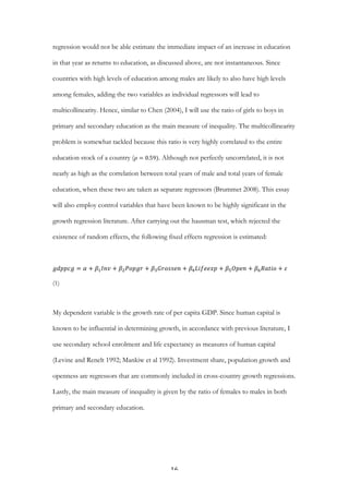   16	
  
regression would not be able estimate the immediate impact of an increase in education
in that year as returns to education, as discussed above, are not instantaneous. Since
countries with high levels of education among males are likely to also have high levels
among females, adding the two variables as individual regressors will lead to
multicollinearity. Hence, similar to Chen (2004), I will use the ratio of girls to boys in
primary and secondary education as the main measure of inequality. The multicollinearity
problem is somewhat tackled because this ratio is very highly correlated to the entire
education stock of a country ( 𝜌 = 0.59). Although not perfectly uncorrelated, it is not
nearly as high as the correlation between total years of male and total years of female
education, when these two are taken as separate regressors (Brummet 2008). This essay
will also employ control variables that have been known to be highly significant in the
growth regression literature. After carrying out the hausman test, which rejected the
existence of random effects, the following fixed effects regression is estimated:
𝑔𝑑𝑝𝑝𝑐𝑔 = 𝛼 + 𝛽! 𝐼𝑛𝑣 + 𝛽! 𝑃𝑜𝑝𝑔𝑟 + 𝛽! 𝐺𝑟𝑜𝑠𝑠𝑒𝑛 + 𝛽! 𝐿𝑖𝑓𝑒𝑒𝑥𝑝 + 𝛽! 𝑂𝑝𝑒𝑛 + 𝛽! 𝑅𝑎𝑡𝑖𝑜 + 𝜀
(1)
My dependent variable is the growth rate of per capita GDP. Since human capital is
known to be influential in determining growth, in accordance with previous literature, I
use secondary school enrolment and life expectancy as measures of human capital
(Levine and Renelt 1992; Mankiw et al 1992). Investment share, population growth and
openness are regressors that are commonly included in cross-country growth regressions.
Lastly, the main measure of inequality is given by the ratio of females to males in both
primary and secondary education.
 