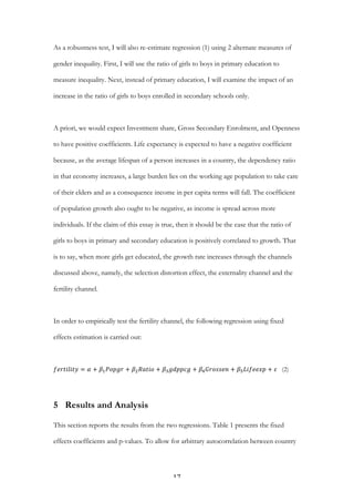   17	
  
As a robustness test, I will also re-estimate regression (1) using 2 alternate measures of
gender inequality. First, I will use the ratio of girls to boys in primary education to
measure inequality. Next, instead of primary education, I will examine the impact of an
increase in the ratio of girls to boys enrolled in secondary schools only.
A priori, we would expect Investment share, Gross Secondary Enrolment, and Openness
to have positive coefficients. Life expectancy is expected to have a negative coefficient
because, as the average lifespan of a person increases in a country, the dependency ratio
in that economy increases, a large burden lies on the working age population to take care
of their elders and as a consequence income in per capita terms will fall. The coefficient
of population growth also ought to be negative, as income is spread across more
individuals. If the claim of this essay is true, then it should be the case that the ratio of
girls to boys in primary and secondary education is positively correlated to growth. That
is to say, when more girls get educated, the growth rate increases through the channels
discussed above, namely, the selection distortion effect, the externality channel and the
fertility channel.
In order to empirically test the fertility channel, the following regression using fixed
effects estimation is carried out:
𝑓𝑒𝑟𝑡𝑖𝑙𝑖𝑡𝑦 = 𝛼 + 𝛽! 𝑃𝑜𝑝𝑔𝑟 + 𝛽! 𝑅𝑎𝑡𝑖𝑜 + 𝛽! 𝑔𝑑𝑝𝑝𝑐𝑔 + 𝛽! 𝐺𝑟𝑜𝑠𝑠𝑒𝑛 + 𝛽! 𝐿𝑖𝑓𝑒𝑒𝑥𝑝 + 𝜀   (2)
5 Results and Analysis
This section reports the results from the two regressions. Table 1 presents the fixed
effects coefficients and p-values. To allow for arbitrary autocorrelation between country
 