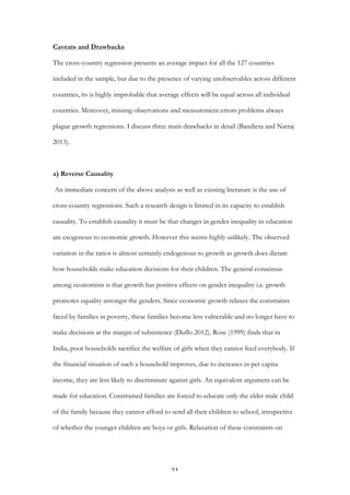   21	
  
Caveats and Drawbacks
The cross-country regression presents an average impact for all the 127 countries
included in the sample, but due to the presence of varying unobservables across different
countries, its is highly improbable that average effects will be equal across all individual
countries. Moreover, missing observations and measurement errors problems always
plague growth regressions. I discuss three main drawbacks in detail (Bandiera and Natraj
2013).
a) Reverse Causality
An immediate concern of the above analysis as well as existing literature is the use of
cross-country regressions. Such a research design is limited in its capacity to establish
causality. To establish causality it must be that changes in gender inequality in education
are exogenous to economic growth. However this seems highly unlikely. The observed
variation in the ratios is almost certainly endogenous to growth as growth does dictate
how households make education decisions for their children. The general consensus
among economists is that growth has positive effects on gender inequality i.e. growth
promotes equality amongst the genders. Since economic growth relaxes the constraints
faced by families in poverty, these families become less vulnerable and no longer have to
make decisions at the margin of subsistence (Duflo 2012). Rose (1999) finds that in
India, poor households sacrifice the welfare of girls when they cannot feed everybody. If
the financial situation of such a household improves, due to increases in per capita
income, they are less likely to discriminate against girls. An equivalent argument can be
made for education. Constrained families are forced to educate only the elder male child
of the family because they cannot afford to send all their children to school, irrespective
of whether the younger children are boys or girls. Relaxation of these constraints on
 