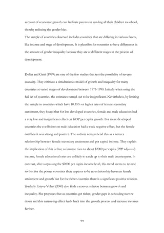   22	
  
account of economic growth can facilitate parents in sending all their children to school,
thereby reducing the gender bias.
The sample of countries observed includes countries that are differing in various facets,
like income and stage of development. It is plausible for countries to have differences in
the amount of gender inequality because they are at different stages in the process of
development.
Dollar and Gatti (1999) are one of the few studies that test the possibility of reverse
causality. They estimate a simultaneous model of growth and inequality for many
countries at varied stages of development between 1975-1990. Initially when using the
full set of countries, the estimates turned out to be insignificant. Nevertheless, by limiting
the sample to countries which have 10.35% or higher rates of female secondary
enrolment, they found that for less developed countries, female and male education had
a very low and insignificant effect on GDP per capita growth. For more developed
countries the coefficient on male education had a weak negative effect, but the female
coefficient was strong and positive. The authors comprehend this as a convex
relationship between female secondary attainment and per capital income. They explain
the implication of this is that, as income rises to about $2000 per capita (PPP adjusted)
income, female educational rates are unlikely to catch up to their male counterparts. In
contrast, after surpassing the $2000 per capita income level, this trend seems to reverse
so that for the poorer countries there appears to be no relationship between female
attainment and growth but for the richer countries there is a significant positive relation.
Similarly Esteve-Volart (2000) also finds a convex relation between growth and
inequality. She proposes that as countries get richer, gender gaps in schooling narrow
down and this narrowing effect feeds back into the growth process and increase incomes
further.
 