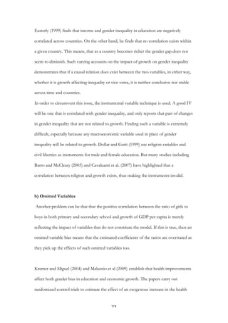   23	
  
Easterly (1999) finds that income and gender inequality in education are negatively
correlated across countries. On the other hand, he finds that no correlation exists within
a given country. This means, that as a country becomes richer the gender gap does not
seem to diminish. Such varying accounts on the impact of growth on gender inequality
demonstrates that if a causal relation does exist between the two variables, in either way,
whether it is growth affecting inequality or vice versa, it is neither conclusive nor stable
across time and countries.
In order to circumvent this issue, the instrumental variable technique is used. A good IV
will be one that is correlated with gender inequality, and only reports that part of changes
in gender inequality that are not related to growth. Finding such a variable is extremely
difficult, especially because any macroeconomic variable used in place of gender
inequality will be related to growth. Dollar and Gatti (1999) use religion variables and
civil liberties as instruments for male and female education. But many studies including
Barro and McCleary (2003) and Cavalcanti et al. (2007) have highlighted that a
correlation between religion and growth exists, thus making the instruments invalid.
b) Omitted Variables
Another problem can be that that the positive correlation between the ratio of girls to
boys in both primary and secondary school and growth of GDP per capita is merely
reflecting the impact of variables that do not constitute the model. If this is true, then an
omitted variable bias means that the estimated coefficients of the ratios are overstated as
they pick up the effects of such omitted variables too.
Kremer and Miguel (2004) and Maluccio et al (2009)	
  establish that health improvements
affect both gender bias in education and economic growth. The papers carry out
randomized control trials to estimate the effect of an exogenous increase in the health
 