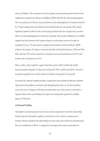   24	
  
status of children. The treatments in the two papers are deworming and nutritious food
supplements respectively. Kremer and Miguel (2004) find that the deworming program
that was carried out in Kenya increased primary school participation in treatment schools
by 7.5 percentage points and reduced school absenteeism by one quarter. They detect
significant spillover effects in the control group schools that also experienced a positive
effect on school participation for both boys and girls. The results in Maluccio et al (2009)
suggest that the treatment had a greater impact on schooling outcomes for girls as
compared to boys. To cite another example, Jayachandran and Lleras-Muney (2009)
evaluates the impact of a drop in maternal mortality in Sri Lanka between 1946 and 1953.
They find that 70% of the reduction in mortality increases female literacy by 2.5% and
female years of education by 4.0%
These studies, taken together, suggest that there exists a third variable like health
between gender inequality in education and growth. This variable can lead to variations
in gender inequality that can have direct or indirect consequences for growth.
To rectify the omitted variable problem, a regression must include all relevant variables.
Apart from the problems associated with identifying the entire set of such variables,
comes the issue of degrees of freedom. In panel data sets, each country is treated as a
separate observation, and adding more regressors will quickly expend the available
degrees of freedom.
c) External Validity
An implicit assumption present in the cross-country regression is that the relationship
between growth and gender equality in education in one country is tantamount to
another. Hence it predicts the relationship to be the same across all cross sectional units.
The one coefficient on ‘Ratio’ is expected to encompass the entire causal effect of
 