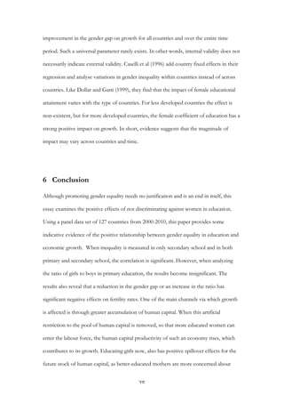   25	
  
improvement in the gender gap on growth for all countries and over the entire time
period. Such a universal parameter rarely exists. In other words, internal validity does not
necessarily indicate external validity. Caselli et al (1996) add country fixed effects in their
regression and analyse variations in gender inequality within countries instead of across
countries. Like Dollar and Gatti (1999), they find that the impact of female educational
attainment varies with the type of countries. For less developed countries the effect is
non-existent, but for more developed countries, the female coefficient of education has a
strong positive impact on growth. In short, evidence suggests that the magnitude of
impact may vary across countries and time.
6 Conclusion
Although promoting gender equality needs no justification and is an end in itself, this
essay examines the positive effects of not discriminating against women in education.
Using a panel data set of 127 countries from 2000-2010, this paper provides some
indicative evidence of the positive relationship between gender equality in education and
economic growth. When inequality is measured in only secondary school and in both
primary and secondary school, the correlation is significant. However, when analyzing
the ratio of girls to boys in primary education, the results become insignificant. The
results also reveal that a reduction in the gender gap or an increase in the ratio has
significant negative effects on fertility rates. One of the main channels via which growth
is affected is through greater accumulation of human capital. When this artificial
restriction to the pool of human capital is removed, so that more educated women can
enter the labour force, the human capital productivity of such an economy rises, which
contributes to its growth. Educating girls now, also has positive spillover effects for the
future stock of human capital, as better-educated mothers are more concerned about
 