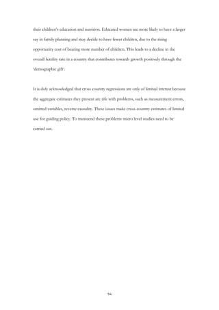   26	
  
their children’s education and nutrition. Educated women are more likely to have a larger
say in family planning and may decide to have fewer children, due to the rising
opportunity cost of bearing more number of children. This leads to a decline in the
overall fertility rate in a country that contributes towards growth positively through the
‘demographic gift’.
It is duly acknowledged that cross country regressions are only of limited interest because
the aggregate estimates they present are rife with problems, such as measurement errors,
omitted variables, reverse causality. These issues make cross-country estimates of limited
use for guiding policy. To transcend these problems micro level studies need to be
carried out.
 