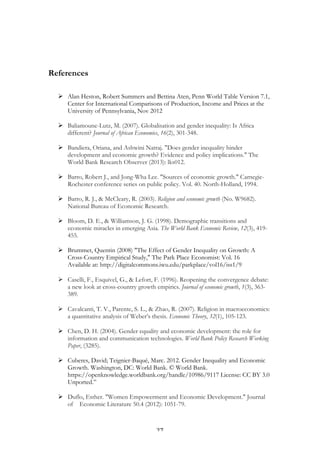   27	
  
References
Ø Alan Heston, Robert Summers and Bettina Aten, Penn World Table Version 7.1,
Center for International Comparisons of Production, Income and Prices at the
University of Pennsylvania, Nov 2012
Ø Baliamoune-Lutz, M. (2007). Globalisation and gender inequality: Is Africa
different? Journal of African Economies, 16(2), 301-348.
Ø Bandiera, Oriana, and Ashwini Natraj. "Does gender inequality hinder
development and economic growth? Evidence and policy implications." The
World Bank Research Observer (2013): lks012.
Ø Barro, Robert J., and Jong-Wha Lee. "Sources of economic growth." Carnegie-
Rochester conference series on public policy. Vol. 40. North-Holland, 1994.
Ø Barro, R. J., & McCleary, R. (2003). Religion and economic growth (No. W9682).
National Bureau of Economic Research.
Ø Bloom, D. E., & Williamson, J. G. (1998). Demographic transitions and
economic miracles in emerging Asia. The World Bank Economic Review, 12(3), 419-
455.
Ø Brummet, Quentin (2008) "The Effect of Gender Inequality on Growth: A
Cross-Country Empirical Study," The Park Place Economist: Vol. 16
Available at: http://digitalcommons.iwu.edu/parkplace/vol16/iss1/9
Ø Caselli, F., Esquivel, G., & Lefort, F. (1996). Reopening the convergence debate:
a new look at cross-country growth empirics. Journal of economic growth, 1(3), 363-
389.
Ø Cavalcanti, T. V., Parente, S. L., & Zhao, R. (2007). Religion in macroeconomics:
a quantitative analysis of Weber’s thesis. Economic Theory, 32(1), 105-123.
Ø Chen, D. H. (2004). Gender equality and economic development: the role for
information and communication technologies. World Bank Policy Research Working
Paper, (3285).
Ø Cuberes, David; Teignier-Baqué, Marc. 2012. Gender Inequality and Economic
Growth. Washington, DC: World Bank. © World Bank.
https://openknowledge.worldbank.org/handle/10986/9117 License: CC BY 3.0
Unported.”
Ø Duflo, Esther. "Women Empowerment and Economic Development." Journal
of Economic Literature 50.4 (2012): 1051-79.
 