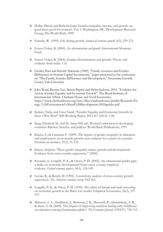   28	
  
Ø Dollar, David, and Roberta Gatti. Gender inequality, income, and growth: are
good times good for women?. Vol. 1. Washington, DC: Development Research
Group, The World Bank, 1999.
Ø Easterly, W. (1999). Life during growth. Journal of economic growth, 4(3), 239-276.
Ø Esteve-Volart, B. (2000). Sex discrimination and growth. International Monetary
Fund.
Ø Esteve-Volart, B. (2004). Gender discrimination and growth: Theory and
evidence from India. Vol.
Ø Gertler, Paul and Harold Alderman (1989). “Family resources and Gender
Differences in Human Capital Investments,” paper presented at the conference
on “The Family, Gender Differences and Development,” Economic Growth
Center, Yale University
Ø John Ward, Bernice Lee, Simon Baptist and Helen Jackson, 2010. “Evidence for
Action: Gender Equality and Economic Growth”. The Royal Institute of
International Affairs. Chatham House and Vivid Economics.
https://www.chathamhouse.org/sites/files/chathamhouse/public/Research/En
ergy, %20Environment%20and%20Development/0910gender.pdf
Ø Kabeer, Naila, and Luisa Natali. "Gender Equality and Economic Growth: Is
there a Win‐Win?" IDS Working Papers 2013.417 (2013): 1-58.
Ø King, Elizabeth M., and M. Anne Hill, eds. Women's education in developing
countries: Barriers, benefits, and policies. World Bank Publications, 1997.
Ø Klasen, S., & Lamanna, F. (2009). The impact of gender inequality in education
and employment on economic growth: new evidence for a panel of countries.
Feminist economics, 15(3), 91-132.
Ø Klasen, Stephan. "Does gender inequality reduce growth and development?
Evidence from cross-country regressions." (2000).
Ø Knowles, S., Lorgelly, P. K., & Owen, P. D. (2002). Are educational gender gaps
a brake on economic development? Some cross‐country empirical
evidence. Oxford economic papers, 54(1), 118-149.
Ø Levine, R., & Renelt, D. (1992). A sensitivity analysis of cross-country growth
regressions. The American economic review, 942-963.
Ø Lorgelly, P. K., & Owen, P. D. (1999). The effect of female and male schooling
on economic growth in the Barro-Lee model. Empirical Economics, 24(3), 537-
557.
Ø Maluccio, J. A., Hoddinott, J., Behrman, J. R., Martorell, R., Quisumbing, A. R.,
& Stein, A. D. (2009). The impact of improving nutrition during early childhood
on education among Guatemalan adults*. The Economic Journal, 119(537), 734-763.
 