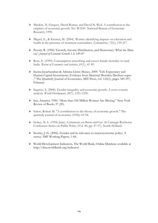   29	
  
Ø Mankiw, N. Gregory, David Romer, and David N. Weil. A contribution to the
empirics of economic growth. No. W3541. National Bureau of Economic
Research, 1990.
Ø Miguel, E., & Kremer, M. (2004). Worms: identifying impacts on education and
health in the presence of treatment externalities. Econometrica, 72(1), 159-217.
Ø Perotti, R. (1996) ‘Growth, Income Distribution, and Democracy: What the Data
say’, Journal of Economic Growth 1.2: 149-87
Ø Rose, E. (1999). Consumption smoothing and excess female mortality in rural
India. Review of Economics and statistics, 81(1), 41-49.
Ø Seema Jayachandran & Adriana Lleras-Muney, 2009. "Life Expectancy and
Human Capital Investments: Evidence from Maternal Mortality Declines-super-
," The Quarterly Journal of Economics, MIT Press, vol. 124(1), pages 349-397,
February
Ø Seguino, S. (2000). Gender inequality and economic growth: A cross-country
analysis. World Development, 28(7), 1211-1230.
Ø Sen, Amartya. 1990. “More than 100 Million Women Are Missing.” New York
Review of Books 37 (20).
Ø Solow, Robert M. "A contribution to the theory of economic growth." The
quarterly journal of economics (1956): 65-94.
Ø Stokey, N. L. (1994, June). Comments on Barro and Lee. In Carnegie-Rochester
Conference Series on Public Policy (Vol. 40, pp. 47-57). North-Holland.
Ø Stotsky, J. G. (2006). Gender and its relevance to macroeconomic policy: A
survey. IMF Working Papers, 1-68.
Ø World Development Indicators, The World Bank, Online Database available at
http://data.worldbank.org/indicator.
 