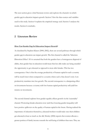   5	
  
The next section gives a brief literature review and explores the channels via which
gender gap in education impacts growth. Section 3 lists the data sources and variables
used in this study. Section 4 explains the empirical strategy used. Section 5 analyses the
results. Section 6 concludes.
2 Literature Review
How Can Gender Gap In Education Impact Growth?
As elucidated by Stephen Klasen (2000, 2002), there are several pathways through which
gender gap in education can impact growth. The first channel is called the ‘Selection-
Distortion Effect’. If it is assumed that both the genders have a homogenous dispersal of
ability, then gender bias in education would mean that less able males are being awarded
the opportunity to get educated as opposed to more able females. This has two
consequences. One is that the average productivity of human capital in such a country
will be much lower when compared to a country where such a bias doesn’t exist. Low
productivity translates into low growth. The second consequence is a dampening effect
on investments because a country with low human capital productivity will yield low
returns on investments.
The second channel explores how gender equality affects growth via the ‘externality’
channel. Promoting female education now (and thus lowering gender inequality) will
have positive spillovers on the quality of human capital in the future. Having realized the
importance of education themselves, educated mothers would make sure their children
get educated at least as much as she did. Slotsky (2006) reports that women allocate a
greater portion of family income towards the well-being of children than men. They are
 