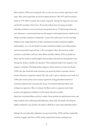   9	
  
Barro and Lee (1994) were among the first to carry out cross-country regressions in this
topic. They used a panel data set for 85 countries between 1965-1975 and 95 countries
between 1975-1985 to examine the sources of growth. Among the regressors were male
and female secondary school rates. The results indicate that increasing secondary
schooling of males by one year increases the growth rate by 1.34 percentage points per
year. However, a controversial result was the negative relationship between initial level of
female secondary attainment and growth. A reason the authors give for this ‘puzzling’
finding is that a large dispersion of male and female secondary attainment signifies
backwardness, so a very low female secondary attainment implies more backwardness
and more potential for growth due to the convergence effect. Several more studies
seemed to verify Barro and Lee’s claim. Barro and Sala-i-Martin (1995) extended the
Barro and Lee model to include higher and secondary education for both genders, thus
having four distinct variables for education. Their empirical analysis lent support to the
negative correlation. Providing further support to Barro and Lee’s results was Perotti
(1996) who also found that male education was positively linked to growth, whereas
female education is negatively related. The only study to prove otherwise was Caselli et al
(1996) who tested various cross country regressions using generalized method of
moments estimator that overcomes the issues of correlated individual effects and
endogenous regressors. They re-estimate the Barro and Lee regression and obtain
positive and significant coefficient on the female education variable.
Many have scrutinized Barro and Lee’s results. Some pointed out specification errors and
large standard errors indicating multicollinearity. Since male and female schooling are
highly correlated to one another, this makes it difficult to assess their individual effects.
Perhaps the most plausible explanation was given by Stokey (1994) and later empirically
tested by Lorgelly and Owen (1999). Stokey claimed that female coefficient was
 