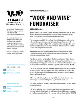 Athens, Ohio – The Athens County Humane Society will host its third
annual wine tasting fundraiser at 7 p.m. in Baker Ballroom, Friday,
April 10th, during Ohio University’s Mom’s weekend. 	
Five wines are available throughout the night by a sommelier, who
will provide expertise covering taste qualities and paired meal
suggestions. Kroger will provide wine glasses for each guest to take
home, as well as the time of the sommelier. Athens Farmer’s Market
cheese will compliment the wine.
A silent auction with prize donations from local businesses, wine
charm crafting, the Singing Men of Ohio, and a photo booth will
entertain guests for the night.
“We do not receive funding from the Humane Society of the United
States. All donations support our low-cost spay/neuter clinics, and
mission to promote public awareness of animals’wellness issues. Last
year’s event raised $3,000,” Jennifer Bagwell, ACHS Treasure, stated.
The ACHS provides low cost spay and neuter clinics the first Thursday
of every month. The proceeds of this event will directly fund: spay/
neuter clinic costs, animal care awareness programs, adoption and
fostering fees and more.
“This was definitely my favorite Mom’s Weekend activity last year.
Drinking to save animals? Sign me up,”Eric Lockwood, said.
The event is open to all OU students and their mother’s, as well as the
local community.
The ACHS will offer twice as many tickets this year, due to last year’s
24-hour sell out. Tickets will be sold March 24 and 25 near the bottom
of the Baker escalators from 10-1 p.m. or online : Woof & Wine TICKETS
###
“WOOF AND WINE”
FUNDRAISER
DECEMBER 6, 2014A nonprofit organization
dedicated to promoting
better care and
compassion for all animals.
The mission: to ensure
the proper care for pets
through spay, neuter,
adoption, fostering and
more. Our Staff work on a
volunteer basis, without a
shelter or office.
*We are not affiliated with the
Athens County Dog Shelter
Rhodes@athenshumane.org
Cell: (419) 631 - 1379
Evan Rhodes
@EvanRhodes_ACHS	
	
athenshumane.org
Athens County Humane
Society
@Athens_Humane
FOR IMMEDIATE RELEASE
 
