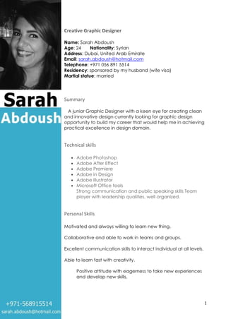 1
Creative Graphic Designer
Name: Sarah Abdoush
Age: 24 Nationality: Syrian
Address: Dubai, United Arab Emirate
Email: sarah.abdoush@hotmail.com
Telephone: +971 056 891 5514
Residency: sponsored by my husband (wife visa)
Martial statue: married
Summary
A junior Graphic Designer with a keen eye for creating clean
and innovative design currently looking for graphic design
opportunity to build my career that would help me in achieving
practical excellence in design domain.
Technical skills
 Adobe Photoshop
 Adobe After Effect
 Adobe Premiere
 Adobe in Design
 Adobe Illustrator
 Microsoft Office tools
Strong communication and public speaking skills Team
player with leadership qualities, well organized.
Personal Skills
Motivated and always willing to learn new thing.
Collaborative and able to work in teams and groups.
Excellent communication skills to interact individual at all levels.
Able to learn fast with creativity.
Positive attitude with eagerness to take new experiences
and develop new skills.
 