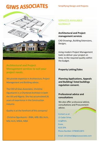 Simplifying Design and Projects
SERVICES AVAILABLE
GLOBALLY
Architectural and Project
management services
CAD Drawings, Building Extensions,
Designs.
Using modern Project Management
tools to deliver your project on
time, to the required quality within
the budget.
Property Letting/Sales
Planning Applications, Appeals
and Building/ listed buildings
regulation consent.
Professional advice and
consultations
We also offer professional advice,
consultations and Procurement
advice.
Contact us at:
15 Cedar Drive,
Loughton,
Essex,
IG10 2PA
Phone Number: 07903012873
Email: christineO@giwsassociates.com
Architectural and Project
Management services to suit your
project needs.
We provide expertise in Architecture, Project
Management and Building advice.
The CEO of Giws Associates, Christine
Ogunkanmi is a Chartered Architect in both
the UK and Nigeria. She has accumulated 26
years of experience in the Construction
industry.
Quality is at the forefront of this company!
Christine Ogunkanmi - RIBA, ARB, BSc Arch,
MSc Arch, MNIA, MBA