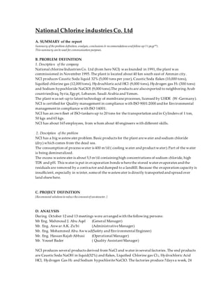 National Chlorine industries Co. Ltd
A. SUMMARY of the report
Summary of the problem definition, analysis, conclusions & recommendations andfollow up(½ page**).
This summary can be used for communication purposes.
B. PROBLEM DEFINITION
1. Description of the company
National chlorineIndustries Co. Ltd (from here NCI) was founded in 1991,the plant was
commissioned in November 1995. The plant is located about 40 km south east of Amman city.
NCI produces Caustic Soda liquid 32% (5,000 tons per year), Caustic Soda flakes (10,000 tons),
liquified chlorine gas (12,000 tons), Hydrochloric acid HCl (9,000 tons), Hydrogen gas H2 (300 tons)
and Sodium hypochloride NaClOl (9,000 tons).The products are alsoexported to neighboring Arab
countries(Iraq, Syria,Egypt, Lebanon. Saudi Arabia and Yemen.
The plant was set-up to latest technology of membraneprocesses, licensed by UHDE (W-Germany).
NCI is certified for Quality management in compliance with ISO 9001:2000 and for Environmental
management in compliance with ISO 14001.
NCI has an own fleet of ISO-tankers up to 20 tons for the transportation and in Cylinders of 1 ton,
50 kgs and 65 kgs.
NCI has about 165 employees, from whom about 40 engineers with different skills.
2. Description of the problem
NCI has a big wastewater problem.Basic products for the plant arewater and sodium chloride
(dry) which comes from the dead sea.
The consumption of process water is 400 m3/d ( cooling water and product water).Part of the water
is being demineralized.
The excess wastewater is about 5,5 m3/d containinghigh concentrations of sodium chloride, high
TDS and pH. This water is put in evaporation bonds wherethe stored water evaporates and the
residuals are removed by a contractor and dumped to a landfill. Because the evaporation capacity is
insufficient, especially in winter,someof the wastewater is directly transported and spread over
land elsewhere.
C. PROJECT DEFINITION
[Recommend solutions to reduce the amountof wastewater. ]
D. ANALYSIS
During October 12 and 13 meetings were arranged with thefollowing persons:
Mr Eng. Mahmoud J. Abu Aqel (General Manager)
Mr. Eng. Anwar A.K. Zu’bi (AdministrativeManager)
Mr. Eng. Mohammed Abu Awwad(Safety and Environmental Engineer)
Mr. Eng. Hassan Rajab Abbasi (Operational Manager)
Mr. Yousef Bader ( Quality Assistant Manager)
NCI produces several products derived from NaCl and water in several factories. The end products
are Caustic Soda NaOH in liquid(32%) and flakes, Liquified Chlorine gas Cl2, Hydrochloric Acid
HCl, Hydrogen Gas H2 and Sodium hypochloriteNaClO. The factories produce 7days a week, 24
 