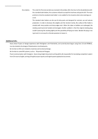 Description： The order for Precisionwinder was received inDecember, 2011. But due to the dissatisfaction with
the standardtube holders, the customer refused toaccept the machines and paythe bill. The main
problemis that the standard tube holder is not suitable for the situation whentube stockings are
used.
The standard tube holders are die-cast Al alloy parts and designed for common use and volume
production. In order to decrease the weights and the moment inertia, the surface of the holderis
created with many cavities and sharp edges exist. When the tubes or bobbins are exchanged, the
stocking could easily be hooked and damaged; Another problem is that the original stocking plug
couldn't pressing the stocking tightly and the possibility of flying out exists. Besides the plug is too
rigid and it is not easyfor a female operation to loosen it.
Additional info：
Have almost 9 years of design experience with ProEngineer and ProIntralink, and currently have begun using Creo 2.0 and PDMlink,
mainlyrelatedto the designof Sheetmetalor machinedparts;
Be familiar to DIN norm relatedto materialsandmechanicaldesign;
Be familiar to some ERPsystems, suchas PSIpenda and Yongyou
Fluent communication with foreigners. Have strong English documents writing ability. Be responsible for translating competitors' patent
from Chinese to English, writing ofEnglishproject reports andEnglishpatent applicationdocuments.
 