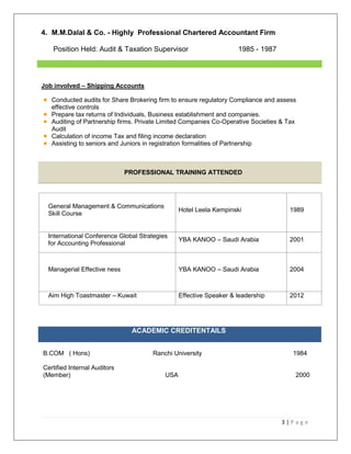 3 | P a g e
4. M.M.Dalal & Co. - Highly Professional Chartered Accountant Firm
Position Held: Audit & Taxation Supervisor 1985 - 1987
Job involved – Shipping Accounts
Conducted audits for Share Brokering firm to ensure regulatory Compliance and assess
effective controls
Prepare tax returns of Individuals, Business establishment and companies.
Auditing of Partnership firms. Private Limited Companies Co-Operative Societies & Tax
Audit
Calculation of income Tax and filing income declaration
Assisting to seniors and Juniors in registration formalities of Partnership
PROFESSIONAL TRAINING ATTENDED
General Management & Communications
Skill Course
Hotel Leela Kempinski 1989
International Conference Global Strategies
for Accounting Professional
YBA KANOO – Saudi Arabia 2001
Managerial Effective ness YBA KANOO – Saudi Arabia 2004
Aim High Toastmaster – Kuwait Effective Speaker & leadership 2012
ACADEMIC CREDITENTAILS
B.COM ( Hons) Ranchi University 1984
Certified Internal Auditors
(Member) USA 2000
 