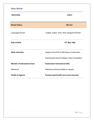 4 | P a g e
Other Details:
Nationality Indian
Marital Status Married
Languages Known English, Arabic, Urdu, Hindi, Bengali & Persian
Date of Birth 15th
May 1964
Other Activities: Captain of the IPG & YBA Kanoo Cricket team.
Represented School College in Quiz Competition.
Member of International Club Toastmaster International USA
Reference Reference will be provided on request.
Health & Hygiene Possess good health and moral character.
 
