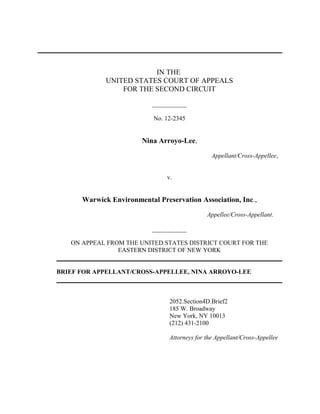 IN THE
UNITED STATES COURT OF APPEALS
FOR THE SECOND CIRCUIT
___________
No. 12-2345
Nina Arroyo-Lee,
Appellant/Cross-Appellee,
v.
Warwick Environmental Preservation Association, Inc.,
Appellee/Cross-Appellant.
___________
ON APPEAL FROM THE UNITED STATES DISTRICT COURT FOR THE
EASTERN DISTRICT OF NEW YORK
BRIEF FOR APPELLANT/CROSS-APPELLEE, NINA ARROYO-LEE
2052.Section4D.Brief2
185 W. Broadway
New York, NY 10013
(212) 431-2100
Attorneys for the Appellant/Cross-Appellee
 