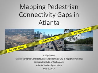 Mapping Pedestrian
Connectivity Gaps in
Atlanta
Carly Queen
Master’s Degree Candidate, Civil Engineering / City & Regional Planning
Georgia Institute of Technology
Atlanta Studies Symposium
May 6, 2015
 