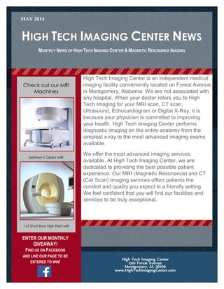 HIGH TECH IMAGING CENTER NEWS
Welcome to High Tech Imaging
Center’s monthly newsletter:
Get to know more about us.
High Tech Imaging Center is an independent medical
imaging facility conveniently located on Forest Avenue
in Montgomery, Alabama. We are not associated with
any hospital. When your doctor refers you to High
Tech Imaging for your MRI scan, CT scan,
Ultrasound, Echocardiogram or Digital X-Ray, it is
because your physician is committed to improving
your health. High Tech Imaging Center performs
diagnostic imaging on the entire anatomy from the
simplest x-ray to the most advanced imaging exams
available.
We offer the most advanced imaging services
available. At High Tech Imaging Center, we are
dedicated to providing the best possible patient
experience. Our MRI (Magnetic Resonance) and CT
(Cat Scan) Imaging services offers patients the
comfort and quality you expect in a friendly setting.
We feel confident that you will find our facilities and
services to be truly exceptional.
MONTHLY NEWS OF HIGH TECH IMAGING CENTER & MAGNETIC RESONANCE IMAGING
High Tech Imaging Center
1510 Forest Avenue
Montgomery, AL 36106
www.HighTechImagingCenter.com
Check out our MRI
Machines
Delete text and place photo here.
Seimen’s Open MRI
1.5T Short Bore High Field MRI
MAY 2014
ENTER OUR MONTHLY
GIVEAWAY!
FIND US ON FACEBOOK
AND LIKE OUR PAGE TO BE
ENTERED TO WIN!
 