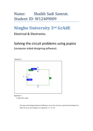 Name: Shaikh Sadi Samrat.
Student ID: W12409009
Ningbo University 3rd GrAdE
Electrical & Electronics
Solving the circuit problems using pspice
(computer aided designing software)
Question.1
Question 3:
I= V/R =5/5 =1mA
The measured voltage (potential) difference across the resistor is given by the voltage to its
left (5 V) minus the voltage to its right (0 V) = 5 – 0 = 5V
 