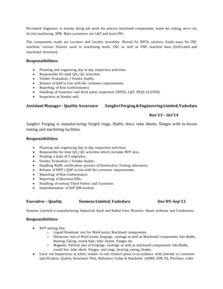 Microtech Engineers is mainly doing job work for precise machined components, water jet cutting, wire cut,
In-situ machining, SPM. Main customers are L&T and Jyoti CNC.
The components made are Locators and Locator assembly, Shroud for NPCIL reactors, Guide ways for CNC
machine, various fixtures used in machining work, CNC as well as VMC machine base (fabricated and
machined structure).
Responsibilities:
 Planning and organizing day to day inspection activities.
 Responsible for total QA / QC activities.
 Vendor Evaluation / Vendor Audits.
 Release of QAP in line with the customer requirements.
 Reporting of Non Conforomance.
 Handling of Customer and third party inspection (NPCIL, L&T, BVQI, LLOYDS).
 Inspection at Vendor end.
Assistant Manager - Quality Assurance Sanghvi Forging&EngineeringLimited,Vadodara
Nov'13 – Oct'14
Sanghvi Forging is manufacturing forged rings, Shafts, discs, tube sheets, flanges with in-house
testing and machining facilities.
Responsibilities:
 Planning and organizing day to day inspection activities.
 Responsible for total QA / QC activities which includes NDT also.
 Heading a team of 5 engineers.
 Vendor Evaluation / Vendor Audits.
 Handling NABL certification process of Destructive Testing laboratory.
 Release of MPP / QAP in line with the customer requirements.
 Reporting of Non Conformance.
 Reporting of Business KPIs.
 Handling of various Third Parties and Customer.
 Implementation of SAP QM module.
Executive – Quality Siemens Limited, Vadodara Dec’09–Sep’13
Siemens Limited is manufacturing Industrial Axial and Radial Fans, Blowers, Steam turbines and Condensers.
Responsibilities:
 NDT testing like,
o Liquid Penetrant test for Weld joints, Machined components,
o Ultrasonic test of Weld joints, forgings, castings as well as Machined components like Shafts,
Bearing Casing, round bars, tube sheets, flanges etc.
o Magnetic Particle test of Forgings, Castings as well as machined components likeShafts,
round bar, tube sheet, flanges, and rings, bearing casing, blades.
 Carry out Inspections at either vendor or sub vendors place in accordance with Internal or customer
specification, Quality Assurance Plan, Reference Codes & Standards (ASME, DIN, IS), Purchase order.
 