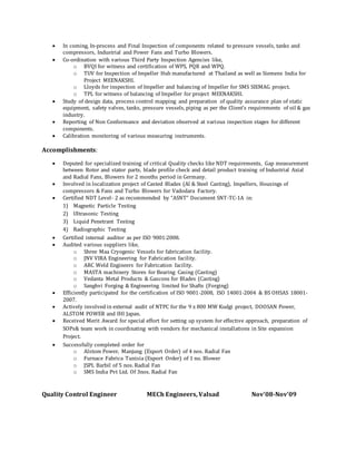  In coming, In-process and Final Inspection of components related to pressure vessels, tanks and
compressors, Industrial and Power Fans and Turbo Blowers.
 Co-ordination with various Third Party Inspection Agencies like,
o BVQI for witness and certification of WPS, PQR and WPQ.
o TUV for Inspection of Impeller Hub manufactured at Thailand as well as Siemens India for
Project MEENAKSHI.
o Lloyds for inspection of Impeller and balancing of Impeller for SMS SIEMAG project.
o TPL for witness of balancing of Impeller for project MEENAKSHI.
 Study of design data, process control mapping and preparation of quality assurance plan of static
equipment, safety valves, tanks, pressure vessels, piping as per the Client’s requirements of oil & gas
industry.
 Reporting of Non Conformance and deviation observed at various inspection stages for different
components.
 Calibration monitoring of various measuring instruments.
Accomplishments:
 Deputed for specialized training of critical Quality checks like NDT requirements, Gap measurement
between Rotor and stator parts, blade profile check and detail product training of Industrial Axial
and Radial Fans, Blowers for 2 months period in Germany.
 Involved in localization project of Casted Blades (Al & Steel Casting), Impellers, Housings of
compressors & Fans and Turbo Blowers for Vadodara Factory.
 Certified NDT Level- 2 as recommended by “ASNT” Document SNT-TC-1A in:
1) Magnetic Particle Testing
2) Ultrasonic Testing
3) Liquid Penetrant Testing
4) Radiographic Testing
 Certified internal auditor as per ISO 9001:2008.
 Audited various suppliers like,
o Shree Maa Cryogenic Vessels for fabrication facility.
o JNV VIRA Engineering for Fabrication facility.
o ARC Weld Engineers for Fabrication facility.
o MASTA machinery Stores for Bearing Casing (Casting)
o Vedanta Metal Products & Gascons for Blades (Casting)
o Sanghvi Forging & Engineering limited for Shafts (Forging)
 Efficiently participated for the certification of ISO 9001-2008, ISO 14001-2004 & BS OHSAS 18001-
2007.
 Actively involved in external audit of NTPC for the 9 x 800 MW Kudgi project, DOOSAN Power,
ALSTOM POWER and IHI Japan.
 Received Merit Award for special effort for setting up system for effective approach, preparation of
SOPs& team work in coordinating with vendors for mechanical installations in Site expansion
Project.
 Successfully completed order for
o Alstom Power, Manjung (Export Order) of 4 nos. Radial Fan
o Furnace Fabrica Tunisia (Export Order) of 1 no. Blower
o JSPL Barbil of 5 nos. Radial Fan
o SMS India Pvt Ltd. Of 3nos. Radial Fan
Quality Control Engineer MECh Engineers, Valsad Nov’08-Nov’09
 