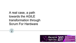 A real case, a path
towards the AGILE
transformation through
Scrum For Hardware
 