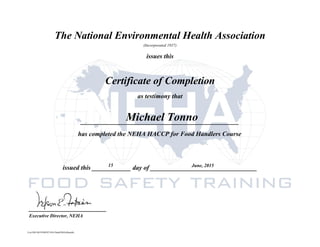 The National Environmental Health Association
(Incorporated 1937)
issues this
Certificate of Completion
as testimony that
_________________________________________________
issued this ____________ day of _________________________________
________________________
Executive Director, NEHA
has completed the NEHA HACCP for Food Handlers Course
Michael Tonno
15
Cert ID# 9b31f500397105c76a6d7603c6bead4c
June, 2015
 