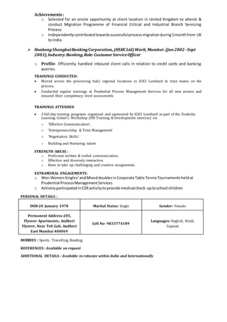 Achievements:
o Selected for an onsite opportunity at client location in United Kingdom to attend &
conduct Migration Programme of Financial Critical and Industrial Branch Servicing
Process
o Independentlycontributedtowardssuccessfulprocessmigrationduring1monthfrom UK
to India
 Honkong ShanghaiBankingCorporation.,(HSBCLtd)Worli, Mumbai .(Jan2002 -Sept
2003),Industry:Banking,Role: CustomerServiceOfficer
o Profile- Efficiently handled inbound client calls in relation to credit cards and banking
queries.
TRAININGS CONDUCTED:
 Moved across the processing hub/ regional locations in ICICI Lombard to train teams on the
process.
 Conducted regular trainings at Prudential Process Management Services for all new joiners and
ensured their competency level assessments
TRAININGS ATTENDED
 2 full day training programs organized and sponsored by ICICI Lombard as part of the Deeksha
Learning Center’s Workshop (HR Training & Development exercise) on:
o ‘Effective Communication’.
o ‘Entrepreneurship & Time Management’
o ‘Negotiation Skills’.
o Building and Nurturing talent
STRENGTH AREAS :
o Proficient written & verbal communication.
o Effective and diversely interactive.
o Keen to take up challenging and creative assignments.
EXTRAMURAL ENGAGEMENTS:
o Won Women Singles’andMixeddoublesinCorporate Table TennisTournamentsheldat
Prudential ProcessManagementServices
o ActivelyparticipatedinCSRactivitytoprovide medicalcheck-uptoschool children
PERSONAL DETAILS :
DOB-20 January 1978 Marital Status: Single Gender: Female
Permanent Address-205,
Flyover Apartments, Andheri
Flyover, Near Teli Gali, Andheri
East Mumbai 400069
Cell No- 9833774189
Languages: English, Hindi,
Gujarati
HOBBIES : Sports, Travelling, Reading.
REFERENCES : Available on request
ADDITIONAL DETAILS : Available to relocate within India and Internationally
 