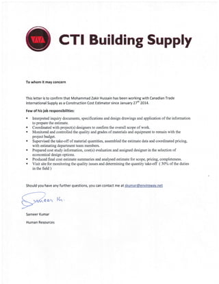 CTI Building Supply
To whom it may concern
This letter is to confirm that Mohammad Zakir Hussain has been working with Canadian Trade
lnternational Supply as a Construction Cost Estimator since January 27th 2OI4.
Few of his job responsibilities:
. Interpreted inquiry documents, specifications and design drawings and application of the information
to prepare the estimate.
. Coordinated with project(s) designers to confirm the overall scope of work.
' Monitored and controlled the quality and grades of materials and equipment to remain with the
project budget.
. Supervised the take-off of material quantities, assembled the estimate data and coordinated pricing,
with estimating department team members.
. Prepared cost study information, cost(s) evaluation and assigned designer in the selection of
economical design options.
' Produced final cost estimate summaries and analysed estimate for scope, pricing, completeness.
. Visit site for monitoring the quality issues and determining the quantity take-off (30% of the duties
in the field )
Should you have any further questions, you can contact me at skumar@envirowav.net
e€^ t{"'
Sameer Kumar
Human Resources
 