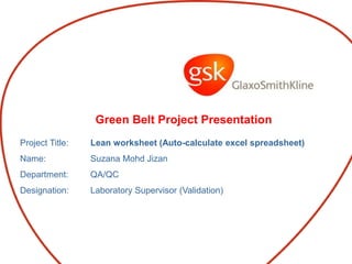 Green Belt Project Presentation
Project Title: Lean worksheet (Auto-calculate excel spreadsheet)
Name: Suzana Mohd Jizan
Department: QA/QC
Designation: Laboratory Supervisor (Validation)
 