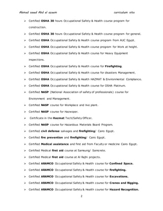 Ahmed saeed Abd el azeem curriculum vita
2
 Certified OSHA 30 hours Occupational Safety & Health course program for
construction.
 Certified OSHA 30 hours Occupational Safety & Health course program for general.
 Certified OSHA Occupational Safety & Health course program from AUC Egypt.
 Certified OSHA Occupational Safety & Health course program for Work at height.
 Certified OSHA Occupational Safety & Health course for Heavy Equipment
inspections.
 Certified OSHA Occupational Safety & Health course for Firefighting.
 Certified OSHA Occupational Safety & Health course for disasters Management.
 Certified OSHA Occupational Safety & Health HAZMAT & Environmental Compliance.
 Certified OSHA Occupational Safety & Health course for OSHA Platinum.
 Certified NASP (National Association of safety of professionals) course for
Environment and Management.
 Certified NASP course for Workplace and live plant.
 Certified NASP course for Hazwoper.
 Certificate in the Hazmat Tech/Safety Officer.
 Certified NASP course for Hazardous Materials Board Program.
 Certified civil defense salvages and firefighting/ Cairo Egypt.
 Certified fire prevention and firefighting/ Cairo Egypt.
 Certified Medical assistance and first aid from Faculty or medicine Cairo Egypt.
 Certified Medical first aid course at Samsung/ Samcrete.
 Certified Medical first aid course at Al Rajhi projects.
 Certified ARAMCO Occupational Safety & Health course for Confined Space.
 Certified ARAMCO Occupational Safety & Health course for firefighting.
 Certified ARAMCO Occupational Safety & Health course for Excavations.
 Certified ARAMCO Occupational Safety & Health course for Cranes and Rigging.
 Certified ARAMCO Occupational Safety & Health course for Hazard Recognition.
 