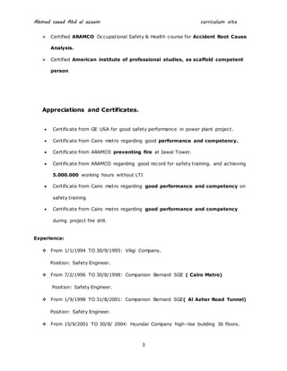 Ahmed saeed Abd el azeem curriculum vita
3
 Certified ARAMCO Occupational Safety & Health course for Accident Root Cause
Analysis.
 Certified American institute of professional studies, as scaffold competent
person
Appreciations and Certificates.
 Certificate from GE USA for good safety performance in power plant project.
 Certificate from Cairo metro regarding good performance and competency.
 Certificate from ARAMCO preventing fire at Jawal Tower.
 Certificate from ARAMCO regarding good record for safety training. and achieving
5.000.000 working hours without LTI
 Certificate from Cairo metro regarding good performance and competency on
safety training
 Certificate from Cairo metro regarding good performance and competency
during project fire drill.
Experience:
 From 1/1/1994 TO 30/9/1995: Viligi Company.
Position: Safety Engineer.
 From 7/2/1996 TO 30/8/1998: Companion Bernard SGE ( Cairo Metro)
Position: Safety Engineer.
 From 1/9/1998 TO 31/8/2001: Companion Bernard SGE( Al Azher Road Tunnel)
Position: Safety Engineer.
 From 15/9/2001 TO 30/8/ 2004: Hyundai Company high-rise building 36 floors.
 
