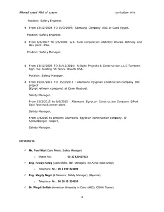 Ahmed saeed Abd el azeem curriculum vita
4
Position: Safety Engineer.
 From 13/12/2004 TO 15/3/2007: Samsung Company AUC at Cairo Egypt.
Position: Safety Engineer.
 From 6/6/2007 TO 3/6/2009: A.A. Turki Corporation ARAMCO Khurais Refinery and
Gas plant. KSA.
Position: Safety Manager.
 From 13/12/2009 TO 31/12/2014: Al Rajhi Projects & Construction L.L.C Tamkeen
high-rise building 58 floors. Riyadh KSA.
Position: Safety Manager.
 From 15/01/2015 TO 15/3/2015 : allamsons Egyptian construction company ERC
project
(Egypt refinery company) at Cairo Mostord.
Safety Manager.
From 15/3/2015 to 6/6/2015 : Allamsons Egyptian Construction Company @Port
Said fast truck power plant.
Safety Manager.
From 7/62015 to present: Allamsons Egyptian construction company. @
Schlumberger Project.
Safety Manager.
REFERENCES:
 Mr. Puol Mizi (Cairo Metro, Safety Manager)
o Mobile No.: 00 33 620427933
 Eng. Fawzy Farag (Cairo Metro, TBT Manager), (El-Azhar road tunnel)
o Telephone No.: 00 2 0101523699
 Eng. Magdy Negm (4 Seasons, Safety Manager), (Hyundai)
o Telephone No.: 00 20 101220193
 Dr. Wagdi Seffain (American University in Cairo (AUC), OSHA Trainer)
 