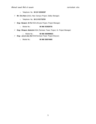 Ahmed saeed Abd el azeem curriculum vita
5
o Telephone No.: 00 20 123936397
 Mr. Cho Nam (AUC), New Campus Project, Safety Manager)
o Telephone No.: 00 2 0121735781
 Engr. Bassam Al-Tal KSA (Khurais Project, Project Manager)
o Mobile No.: 00 966 553928755
 Engr. Wissam Abdullah KSA (Tamkeen Tower Project, Sr. Project Manager)
o Mobile No.: 00 966 5565999923
 Engr. Jamal abo Aid KSA(Tamkeen Tower Project Director)
o Mobile No.: 00 966 500514685
 