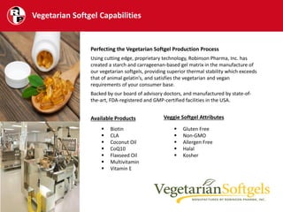 Vegetarian Softgel Capabilities
 Biotin
 CLA
 Coconut Oil
 CoQ10
 Flaxseed Oil
 Multivitamin
 Vitamin E
 Gluten Free
 Non-GMO
 Allergen Free
 Halal
 Kosher
Perfecting the Vegetarian Softgel Production Process
Using cutting edge, proprietary technology, Robinson Pharma, Inc. has
created a starch and carrageenan-based gel matrix in the manufacture of
our vegetarian softgels, providing superior thermal stability which exceeds
that of animal gelatin’s, and satisfies the vegetarian and vegan
requirements of your consumer base.
Backed by our board of advisory doctors, and manufactured by state-of-
the-art, FDA-registered and GMP-certified facilities in the USA.
Available Products Veggie Softgel Attributes
 