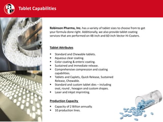 Tablet Capabilities
Robinson Pharma, Inc. has a variety of tablet sizes to choose from to get
your formula done right. Additionally, we also provide tablet coating
services that are performed on 48-inch and 60-inch Vector Hi-Coaters.
Tablet Attributes
 Standard and Chewable tablets.
 Aqueous clear coating.
 Color coating & enteric coating.
 Sustained and Immediate release.
 Comprehensive compression and coating
capabilities.
 Tablets and Caplets, Quick Release, Sustained
Release, Chewable.
 Standard and custom tablet dies – including
oval, round , hexagon and custom shapes.
 Laser and inkjet imprinting.
Production Capacity
 Capacity of 2 Billion annually.
 10 production lines.
 