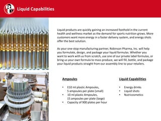 Liquid Capabilities
Liquid products are quickly gaining an increased foothold in the current
health and wellness market as the demand for sports nutrition grows. More
customers want more energy in a faster delivery system, and energy shots
offer the best solution.
As your one-stop manufacturing partner, Robinson Pharma, Inc. will help
you formulate, design, and package your liquid formulas. Whether you
want to work with us from scratch, use one of our private label formulas, or
bring us your own formula to mass produce, we will fill, bottle, and package
your liquid products straight from our assembly line to your retailers.
Ampoules
• E10 ml plastic Ampoules,
5 ampoules per plate (small)
• 10 ml plastic Ampoules,
15 ampoules per plate (large)
• Capacity of 900 plates per hour
Liquid Capabilities
• Energy drinks
• Liquid shots
• Nutricosmetics
 